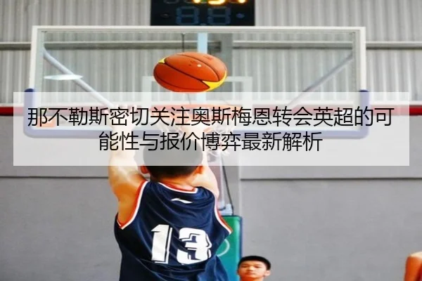 那不勒斯密切关注奥斯梅恩转会英超的可能性与报价博弈最新解析