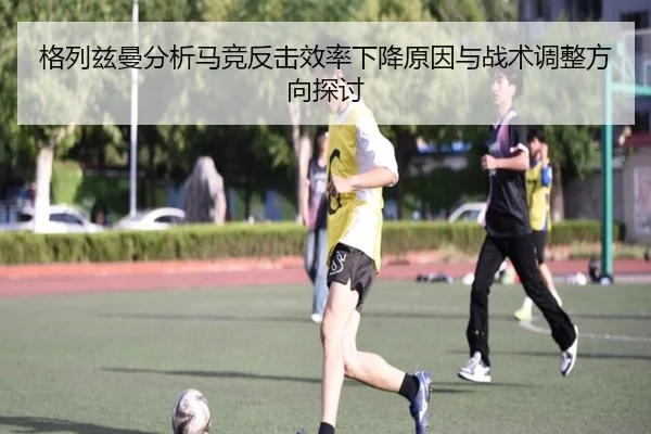 格列兹曼分析马竞反击效率下降原因与战术调整方向探讨