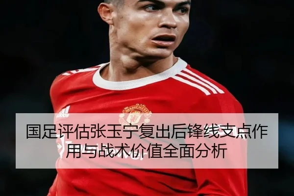 国足评估张玉宁复出后锋线支点作用与战术价值全面分析