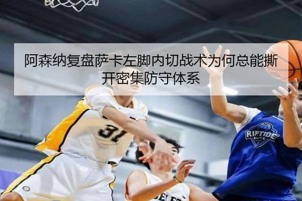 阿森纳复盘萨卡左脚内切战术为何总能撕开密集防守体系